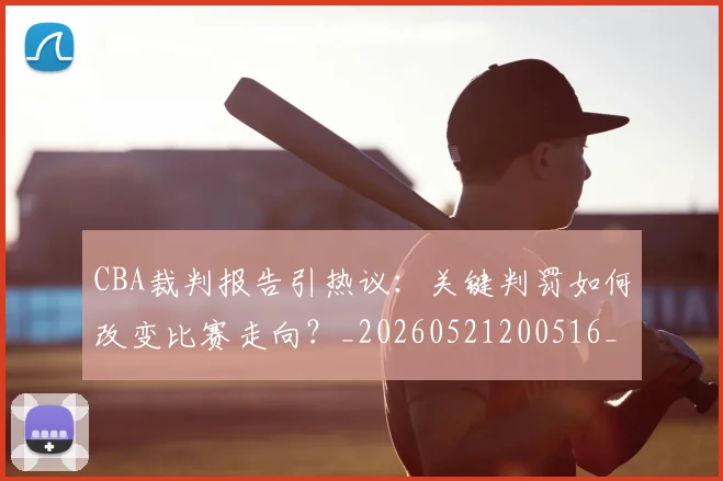 CBA裁判报告引热议：关键判罚如何改变比赛走向？_20260521200516_20260606165328
